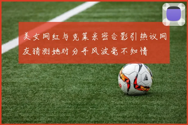 美女网红与克莱亲密合影引热议网友猜测她对分手风波毫不知情