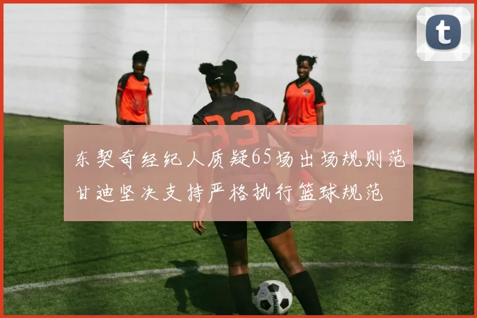 东契奇经纪人质疑65场出场规则范甘迪坚决支持严格执行篮球规范