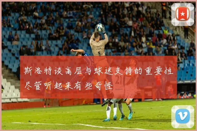 斯洛特谈高层与球迷支持的重要性尽管听起来有些奇怪
