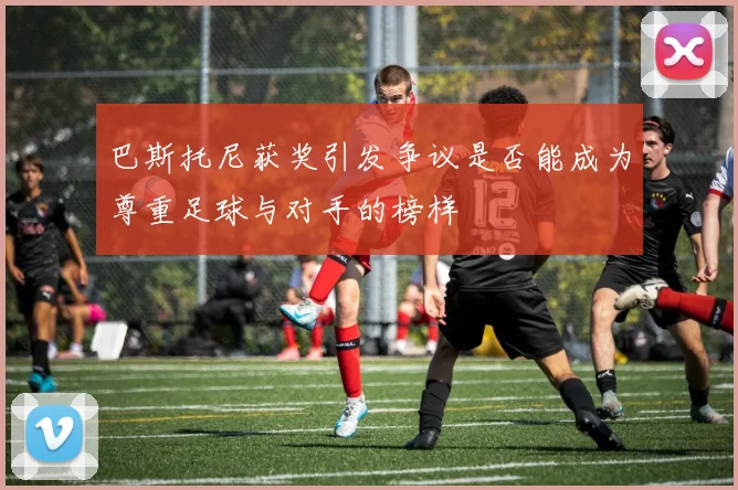 巴斯托尼获奖引发争议是否能成为尊重足球与对手的榜样