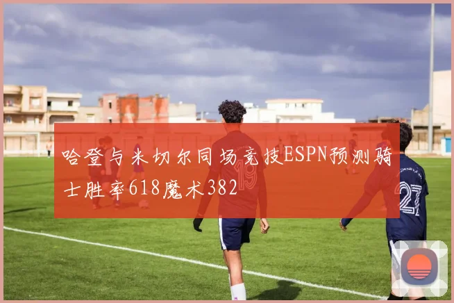 哈登与米切尔同场竞技ESPN预测骑士胜率618魔术382
