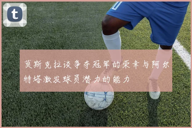 莫斯克拉谈争夺冠军的荣幸与阿尔特塔激发球员潜力的能力