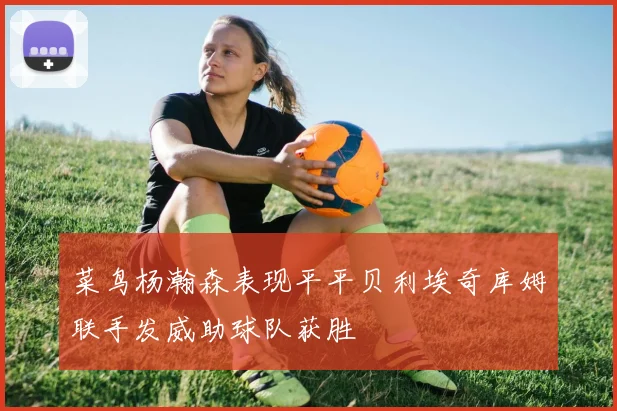菜鸟杨瀚森表现平平贝利埃奇库姆联手发威助球队获胜