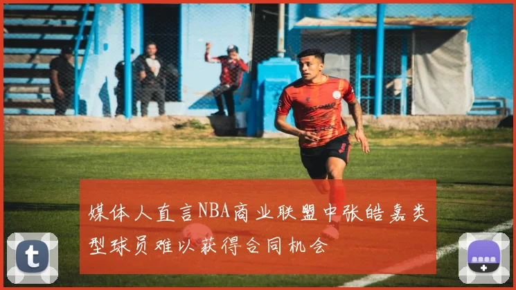 媒体人直言NBA商业联盟中张皓嘉类型球员难以获得合同机会