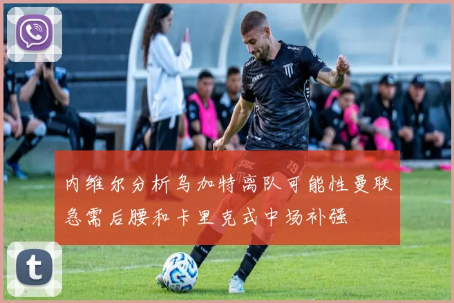 内维尔分析乌加特离队可能性曼联急需后腰和卡里克式中场补强