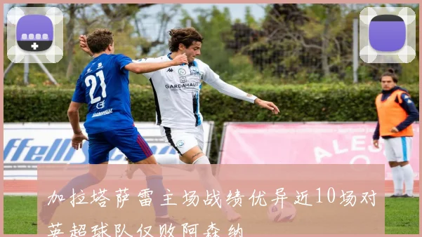 加拉塔萨雷主场战绩优异近10场对英超球队仅败阿森纳