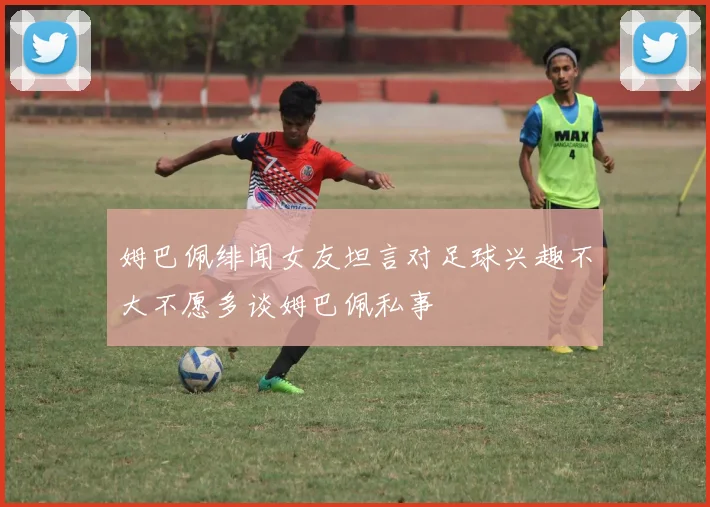 姆巴佩绯闻女友坦言对足球兴趣不大不愿多谈姆巴佩私事