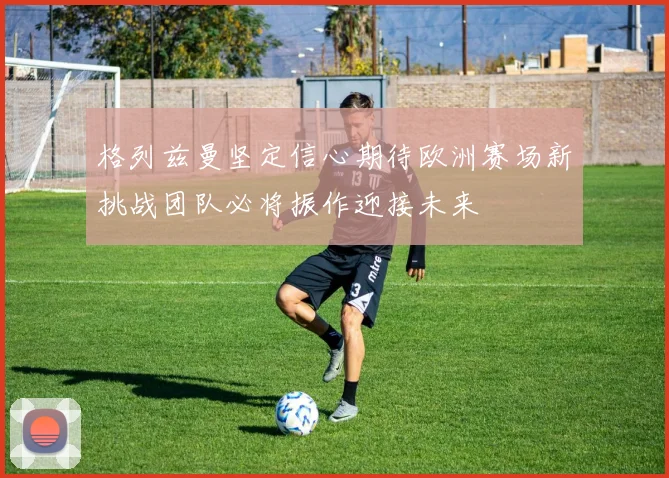 格列兹曼坚定信心期待欧洲赛场新挑战团队必将振作迎接未来