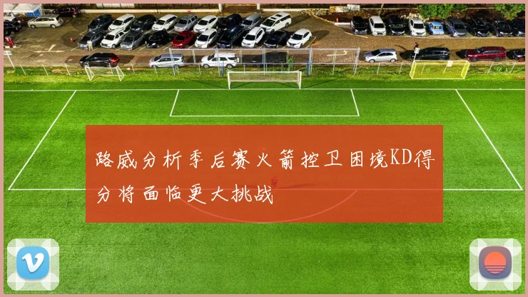 路威分析季后赛火箭控卫困境KD得分将面临更大挑战