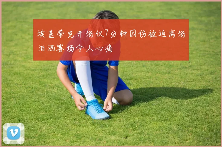 埃基蒂克开场仅7分钟因伤被迫离场泪洒赛场令人心痛