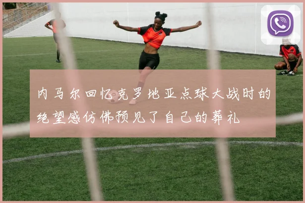 内马尔回忆克罗地亚点球大战时的绝望感仿佛预见了自己的葬礼