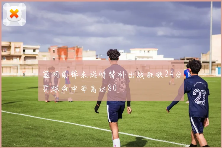 篮网前锋米诺特替补出战狂砍24分罚球命中率高达80